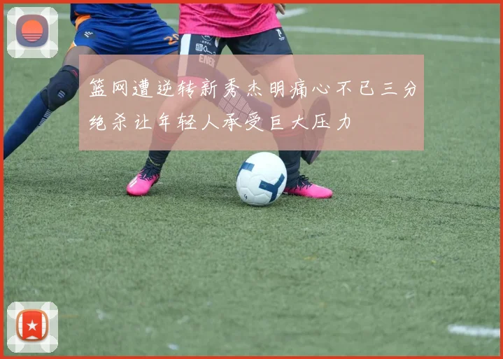 篮网遭逆转新秀杰明痛心不已三分绝杀让年轻人承受巨大压力