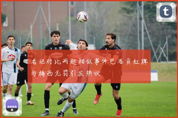 名记对比两起相似事件巴洛贡红牌与梅西无罚引发热议