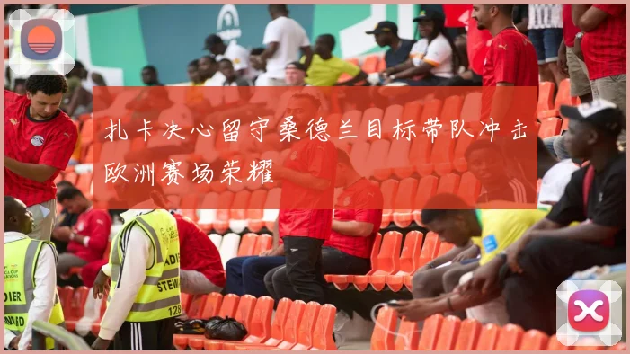 扎卡决心留守桑德兰目标带队冲击欧洲赛场荣耀