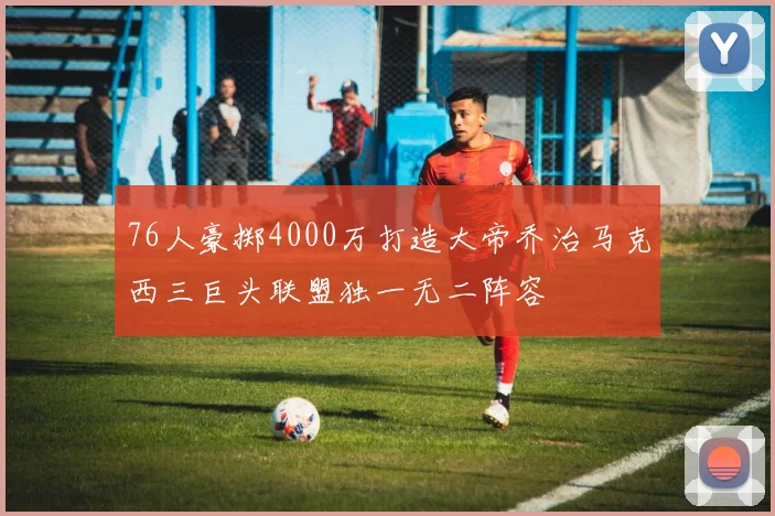 76人豪掷4000万打造大帝乔治马克西三巨头联盟独一无二阵容