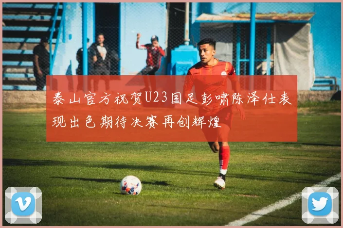 泰山官方祝贺U23国足彭啸陈泽仕表现出色期待决赛再创辉煌
