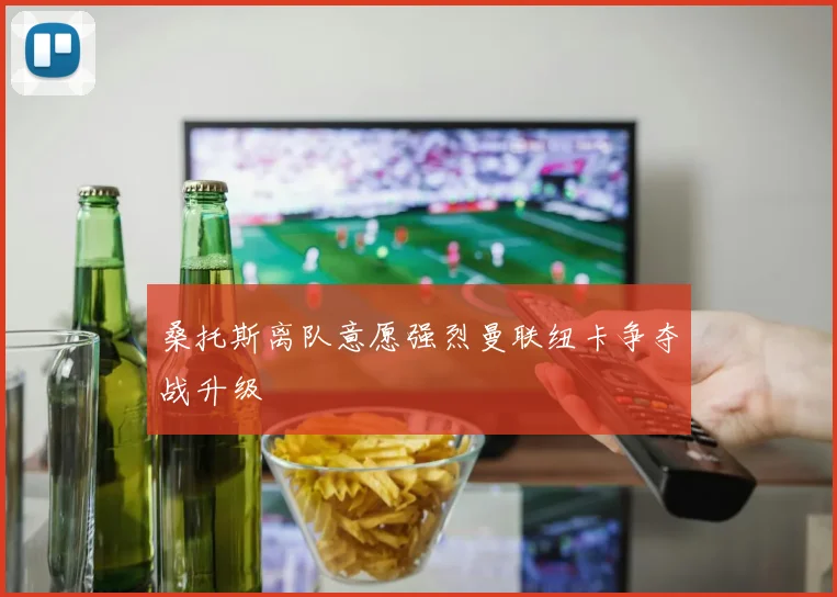 桑托斯离队意愿强烈曼联纽卡争夺战升级