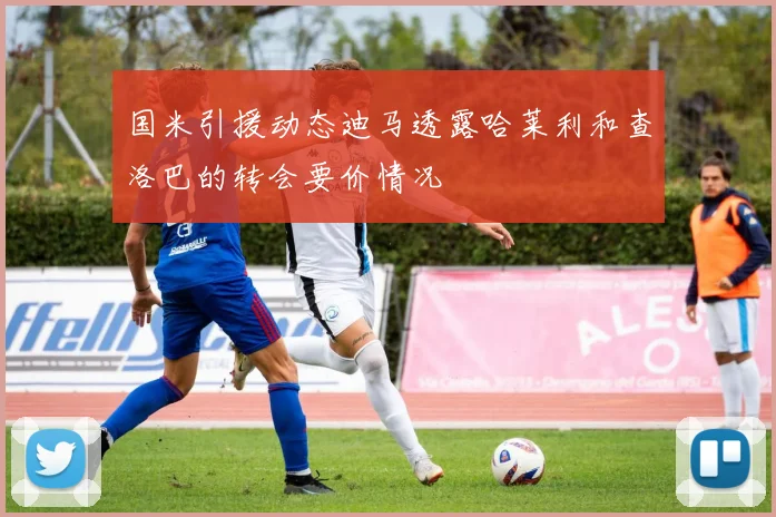 国米引援动态迪马透露哈莱利和查洛巴的转会要价情况