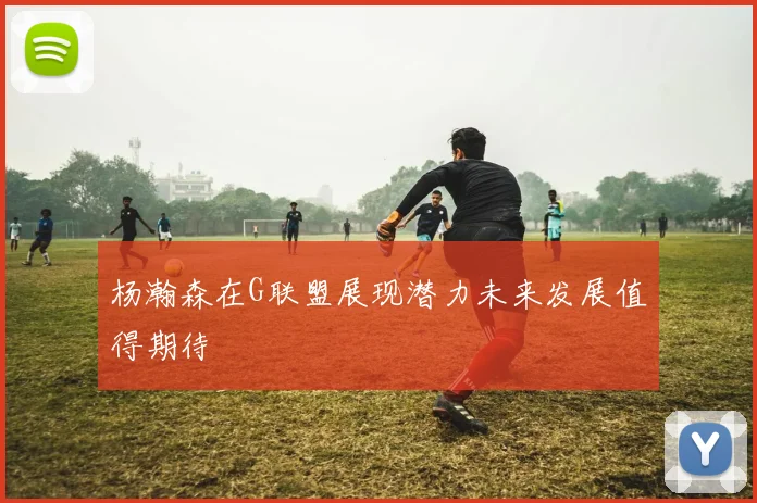杨瀚森在G联盟展现潜力未来发展值得期待