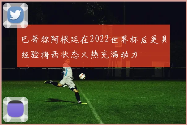 巴蒂称阿根廷在2022世界杯后更具经验梅西状态火热充满动力