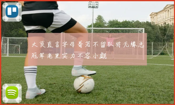 大莫直言字母哥若不留队将无缘总冠军老里实力不容小觑