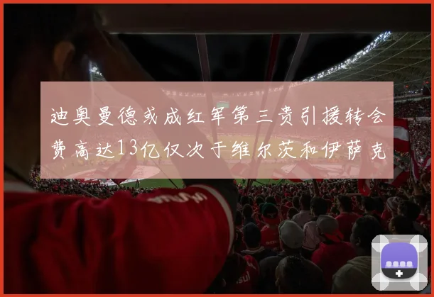 迪奥曼德或成红军第三贵引援转会费高达13亿仅次于维尔茨和伊萨克