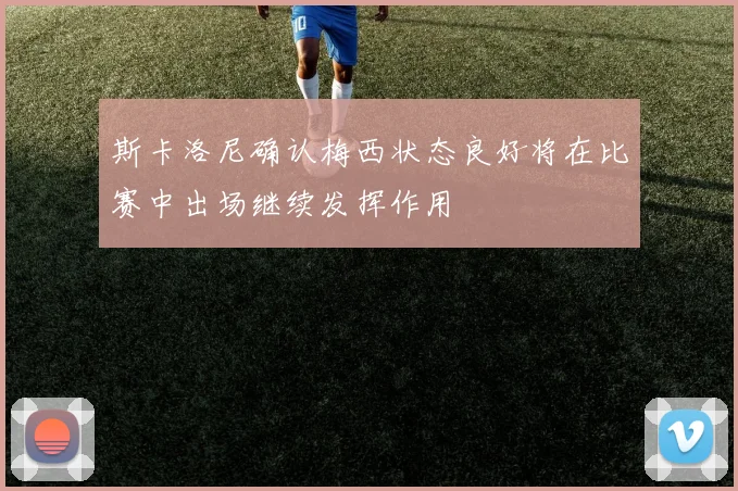 斯卡洛尼确认梅西状态良好将在比赛中出场继续发挥作用