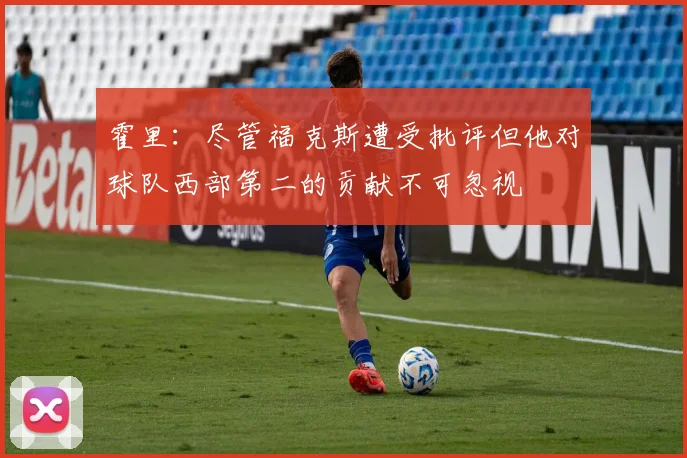 霍里：尽管福克斯遭受批评但他对球队西部第二的贡献不可忽视