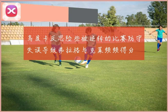 乌度卡反思险些被逆转的比赛防守失误导致弗拉格与克莱频频得分