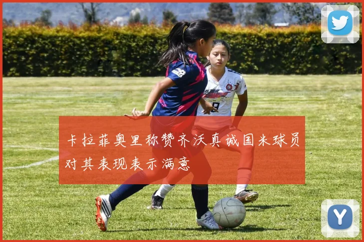 卡拉菲奥里称赞齐沃真诚国米球员对其表现表示满意