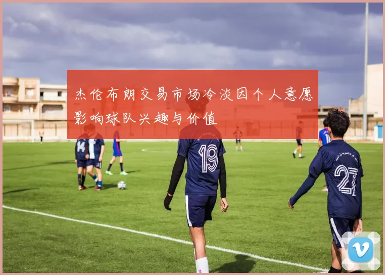 杰伦布朗交易市场冷淡因个人意愿影响球队兴趣与价值