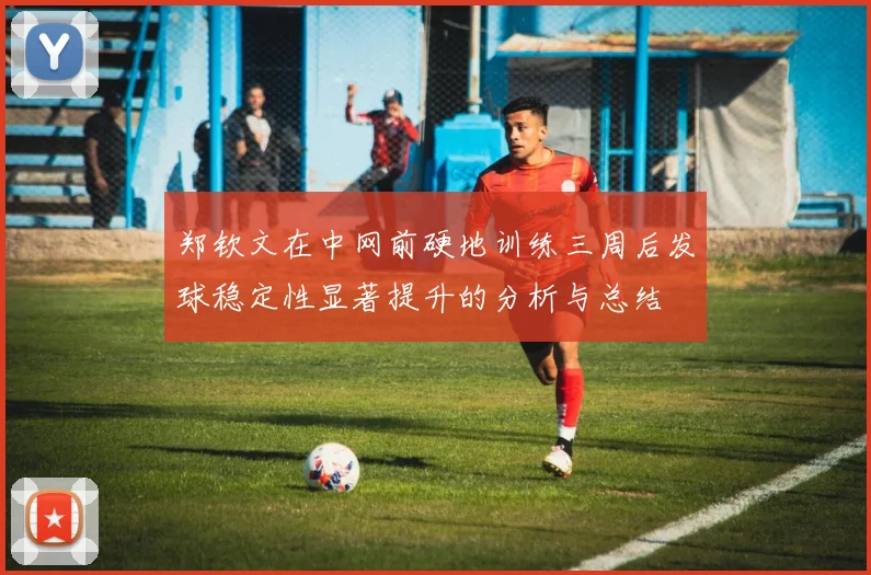郑钦文在中网前硬地训练三周后发球稳定性显著提升的分析与总结