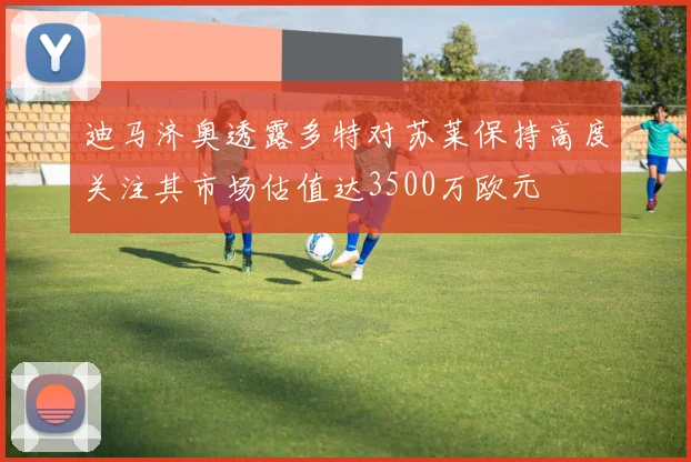 迪马济奥透露多特对苏莱保持高度关注其市场估值达3500万欧元