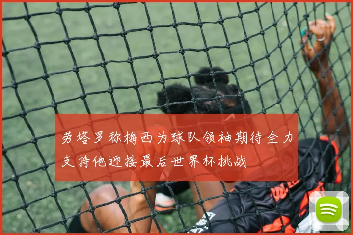 劳塔罗称梅西为球队领袖期待全力支持他迎接最后世界杯挑战