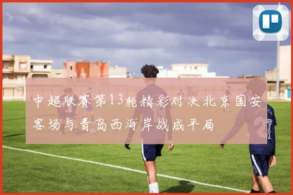 中超联赛第13轮精彩对决北京国安客场与青岛西海岸战成平局