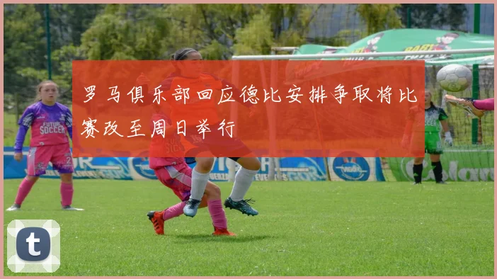 罗马俱乐部回应德比安排争取将比赛改至周日举行