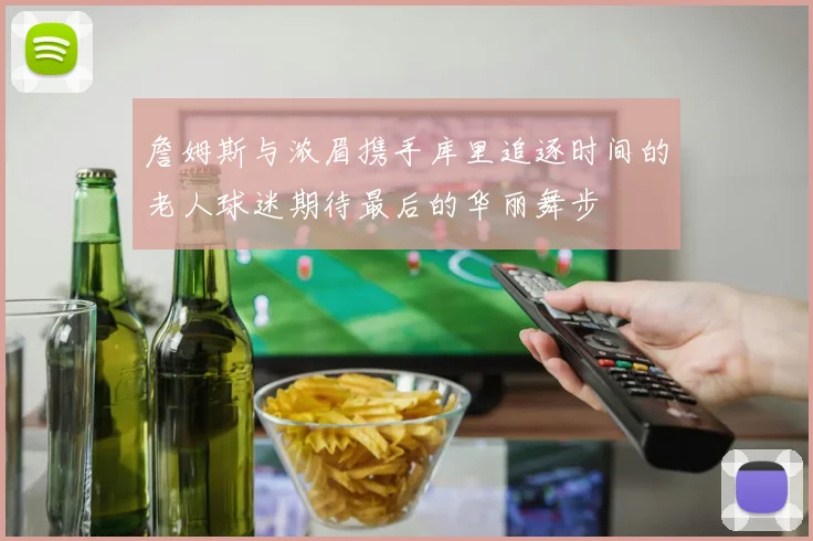 詹姆斯与浓眉携手库里追逐时间的老人球迷期待最后的华丽舞步