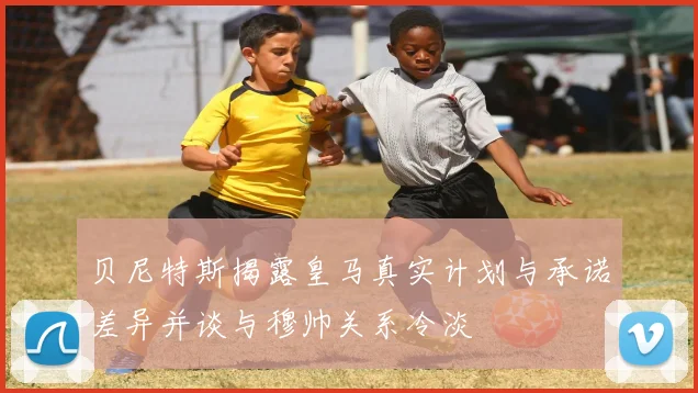 贝尼特斯揭露皇马真实计划与承诺差异并谈与穆帅关系冷淡