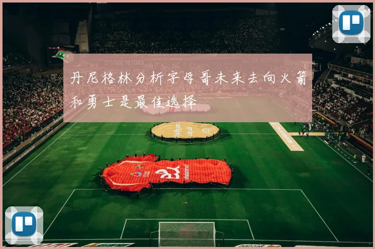 丹尼格林分析字母哥未来去向火箭和勇士是最佳选择