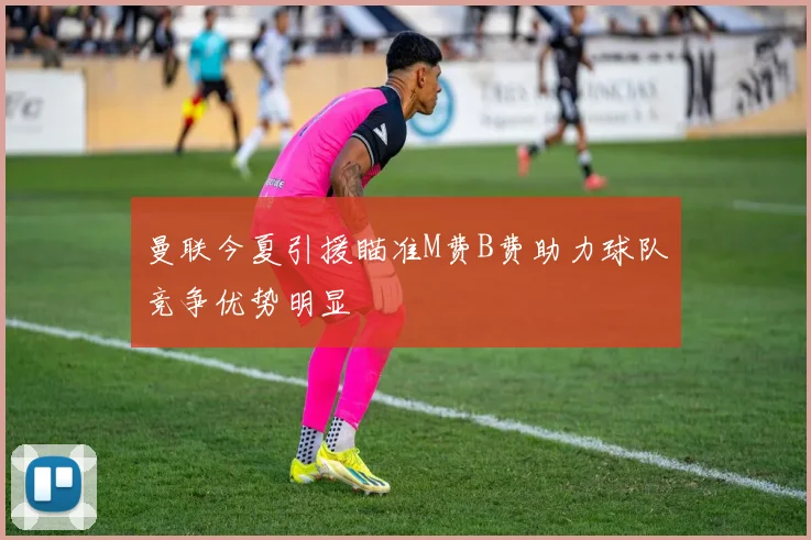曼联今夏引援瞄准M费B费助力球队竞争优势明显