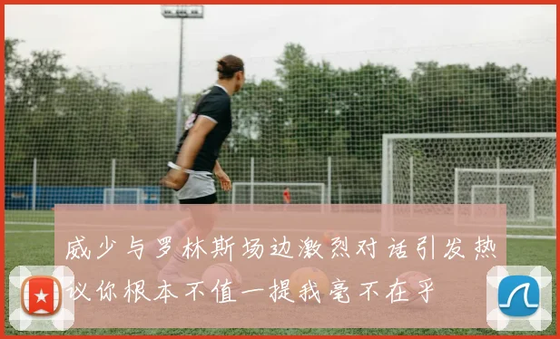 威少与罗林斯场边激烈对话引发热议你根本不值一提我毫不在乎